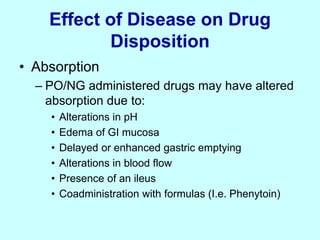 Effect of Disease on Drug
Disposition
• Absorption
– PO/NG administered drugs may have altered
absorption due to:
• Alterations in pH
• Edema of GI mucosa
• Delayed or enhanced gastric emptying
• Alterations in blood flow
• Presence of an ileus
• Coadministration with formulas (I.e. Phenytoin)
 