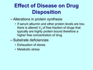 Effect of Disease on Drug
Disposition
– Alterations in protein synthesis
• If serum albumin and other protein levels are low,
there is altered Vd of free fraction of drugs that
typically are highly protein bound therefore a
higher free concentration of drug
– Substrate deficiencies
• Exhaustion of stores
• Metabolic stress
 