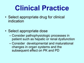 Clinical Practice
• Select appropriate drug for clinical
indication
• Select appropriate dose
– Consider pathophysiologic processes in
patient such as hepatic or renal dysfunction
– Consider developmental and maturational
changes in organ systems and the
subsequent effect on PK and PD
 