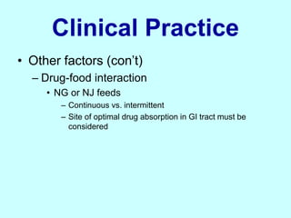 Clinical Practice
• Other factors (con’t)
– Drug-food interaction
• NG or NJ feeds
– Continuous vs. intermittent
– Site of optimal drug absorption in GI tract must be
considered
 