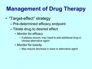 Management of Drug Therapy
• “Target-effect” strategy
– Pre-determined efficacy endpoint
– Titrate drug to desired effect
• Monitor for efficacy
– If plateau occurs, may need to add additional drug or
choose alternative agent
• Monitor for toxicity
– May require decrease in dose or alternative agent
 