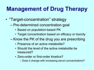 Management of Drug Therapy
• “Target-concentration” strategy
– Pre-determined concentration goal
• Based on population-based PK
• Target concentration based on efficacy or toxicity
– Know the PK of the drug you are prescribing
• Presence of an active metabolite?
• Should the level of the active metabolite be
measured?
• Zero-order or first-order kinetics?
– Does it change with increasing serum concentrations?
 