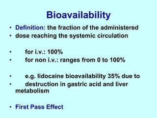 Bioavailability
• Definition: the fraction of the administered
• dose reaching the systemic circulation
• for i.v.: 100%
• for non i.v.: ranges from 0 to 100%
• e.g. lidocaine bioavailability 35% due to
• destruction in gastric acid and liver
metabolism
• First Pass Effect
 