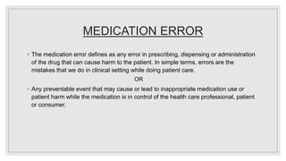 MEDICATION ERROR
◦ The medication error defines as any error in prescribing, dispensing or administration
of the drug that can cause harm to the patient. In simple terms, errors are the
mistakes that we do in clinical setting while doing patient care.
OR
◦ Any preventable event that may cause or lead to inappropriate medication use or
patient harm while the medication is in control of the health care professional, patient
or consumer.
 