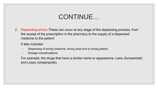 CONTINUE…
2. Dispensing errors: These can occur at any stage of the dispensing process, from
the receipt of the prescription in the pharmacy to the supply of a dispensed
medicine to the patient.
It also includes:
◦ Dispensing of wrong medicine, wrong dose and to wrong patient.
◦ Dosage miscalculations
For example, the drugs that have a similar name or appearance, Lasix (furosemide)
and Losec (omeprazole).
 