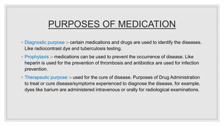 PURPOSES OF MEDICATION
◦ Diagnostic purpose :- certain medications and drugs are used to identify the diseases.
Like radiocontrast dye and tuberculosis testing.
◦ Prophylaxis :- medications can be used to prevent the occurrence of disease. Like
heparin is used for the prevention of thrombosis and antibiotics are used for infection
prevention.
◦ Therapeutic purpose :- used for the cure of disease. Purposes of Drug Administration
to treat or cure disease/symptoms experienced to diagnose the disease, for example,
dyes like barium are administered intravenous or orally for radiological examinations.
 