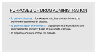 PURPOSES OF DRUG ADMINISTRATION
◦ To prevent diseases :- for example, vaccines are administered to
prevent the occurrence of disease.
◦ To promote health and wellness :- Medications like multivitamins are
administered for immunity boost or to promote wellness.
◦ To diagnose and cure or treat the disease.
 