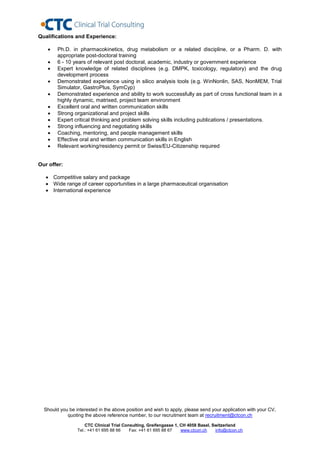 Qualifications and Experience:

       Ph.D. in pharmacokinetics, drug metabolism or a related discipline, or a Pharm. D. with
        appropriate post-doctoral training
       6 - 10 years of relevant post doctoral, academic, industry or government experience
       Expert knowledge of related disciplines (e.g. DMPK, toxicology, regulatory) and the drug
        development process
       Demonstrated experience using in silico analysis tools (e.g. WinNonlin, SAS, NonMEM, Trial
        Simulator, GastroPlus, SymCyp)
       Demonstrated experience and ability to work successfully as part of cross functional team in a
        highly dynamic, matrixed, project team environment
       Excellent oral and written communication skills
       Strong organizational and project skills
       Expert critical thinking and problem solving skills including publications / presentations.
       Strong influencing and negotiating skills
       Coaching, mentoring, and people management skills
       Effective oral and written communication skills in English
       Relevant working/residency permit or Swiss/EU-Citizenship required


Our offer:

    Competitive salary and package
    Wide range of career opportunities in a large pharmaceutical organisation
    International experience




  Should you be interested in the above position and wish to apply, please send your application with your CV,
            quoting the above reference number, to our recruitment team at recruitment@ctcon.ch

                     CTC Clinical Trial Consulting, Greifengasse 1, CH 4058 Basel, Switzerland
                 Tel.: +41 61 695 88 66    Fax: +41 61 695 88 67    www.ctcon.ch    info@ctcon.ch
 