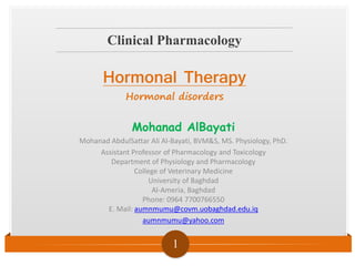 Clinical Pharmacology
1
Mohanad AlBayati
Mohanad AbdulSattar Ali Al-Bayati, BVM&S, MS. Physiology, PhD.
Assistant Professor of Pharmacology and Toxicology
Department of Physiology and Pharmacology
College of Veterinary Medicine
University of Baghdad
Al-Ameria, Baghdad
Phone: 0964 7700766550
E. Mail: aumnmumu@covm.uobaghdad.edu.iq
aumnmumu@yahoo.com
Hormonal Therapy
Hormonal disorders
 