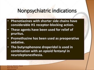 • Phenotiazines with shorter side chains have
considerable H1 receptor-blocking action.
• These agents have been used for relief of
pruritus.
• Promethazine has been used as preoperative
sedative.
• The butyrophenone droperidol is used in
combination with an opioid fentanyl in
neuroleptanesthesia.
Katzung, Masters, Trevor.
Basic and clinical
Nonpsychiatric indications
 