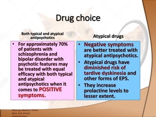 Both typical and atypical
antipsychotics
• For approximately 70%
of patients with
schizophrenia and
bipolar disorder with
psychotic features may
be treated with equal
efficacy with both typical
and atypical
antipsychotics when it
comes to POSITIVE
symptoms.
Atypical drugs
• Negative symptoms
are better treated with
atypical antipsychotics.
• Atypical drugs have
diminished risk of
tardive dyskinesia and
other forms of EPS.
• They increase
prolactine levels to
lesser extent.
Katzung, Masters, Trevor.
Basic and clinical
Drug choice
 