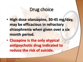 • High dose olanzapine, 30-45 mg/day,
may be efficacious in refractory
shizophrenia when given over a six
month period.
• Clozapine is the only atypical
antipsychotic drug indicated to
reduce the risk of suicide.
Katzung, Masters, Trevor.
Basic and clinical
Drug choice
 