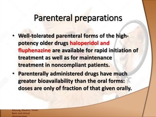 • Well-tolerated parenteral forms of the high-
potency older drugs haloperidol and
fluphenazine are available for rapid initiation of
treatment as well as for maintenance
treatment in noncompliant patients.
• Parenterally administered drugs have much
greater bioavailability than the oral forms:
doses are only of fraction of that given orally.
Katzung, Masters, Trevor.
Basic and clinical
Parenteral preparations
 