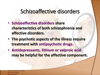 • Schizoaffective disorders share
characteristics of both schizophrenia and
affective disorders.
• The psychotic aspects of the illness require
treatment with antipsychotic drugs.
• Antidepressants, lithium or valproic acid
may be helpful for the affective component.
Katzung, Masters, Trevor.
Basic and clinical
Schizoaffective disorders
 