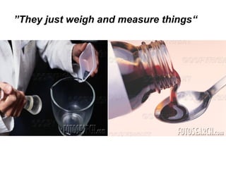 ”They just weigh and measure things“
 