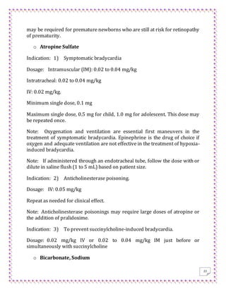 22
may be required for premature newborns who are still at risk for retinopathy
of prematurity.
o Atropine Sulfate
Indication: 1) Symptomatic bradycardia
Dosage: Intramuscular (IM): 0.02 to 0.04 mg/kg
Intratracheal: 0.02 to 0.04 mg/kg
IV: 0.02 mg/kg.
Minimum single dose, 0.1 mg
Maximum single dose, 0.5 mg for child, 1.0 mg for adolescent. This dose may
be repeated once.
Note: Oxygenation and ventilation are essential first maneuvers in the
treatment of symptomatic bradycardia. Epinephrine is the drug of choice if
oxygen and adequate ventilation are not effective in the treatment of hypoxia-
induced bradycardia.
Note: If administered through an endotracheal tube, follow the dose with or
dilute in saline flush (1 to 5 mL) based on patient size.
Indication: 2) Anticholinesterase poisoning.
Dosage: IV: 0.05 mg/kg
Repeat as needed for clinical effect.
Note: Anticholinesterase poisonings may require large doses of atropine or
the addition of pralidoxime.
Indication: 3) To prevent succinylcholine-induced bradycardia.
Dosage: 0.02 mg/kg IV or 0.02 to 0.04 mg/kg IM just before or
simultaneously with succinylcholine
o Bicarbonate, Sodium
 