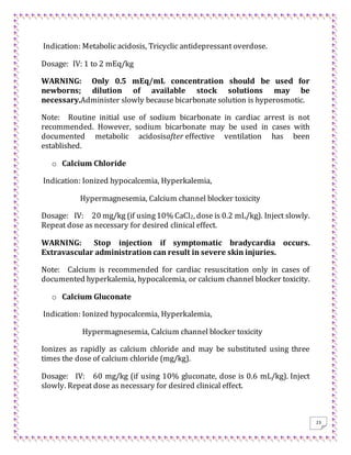 23
Indication: Metabolic acidosis, Tricyclic antidepressant overdose.
Dosage: IV: 1 to 2 mEq/kg
WARNING: Only 0.5 mEq/mL concentration should be used for
newborns; dilution of available stock solutions may be
necessary.Administer slowly because bicarbonate solution is hyperosmotic.
Note: Routine initial use of sodium bicarbonate in cardiac arrest is not
recommended. However, sodium bicarbonate may be used in cases with
documented metabolic acidosisafter effective ventilation has been
established.
o Calcium Chloride
Indication: Ionized hypocalcemia, Hyperkalemia,
Hypermagnesemia, Calcium channel blocker toxicity
Dosage: IV: 20 mg/kg (if using10% CaCl2, dose is 0.2 mL/kg). Inject slowly.
Repeat dose as necessary for desired clinical effect.
WARNING: Stop injection if symptomatic bradycardia occurs.
Extravascular administration can result in severe skin injuries.
Note: Calcium is recommended for cardiac resuscitation only in cases of
documented hyperkalemia, hypocalcemia, or calcium channel blocker toxicity.
o Calcium Gluconate
Indication: Ionized hypocalcemia, Hyperkalemia,
Hypermagnesemia, Calcium channel blocker toxicity
Ionizes as rapidly as calcium chloride and may be substituted using three
times the dose of calcium chloride (mg/kg).
Dosage: IV: 60 mg/kg (if using 10% gluconate, dose is 0.6 mL/kg). Inject
slowly. Repeat dose as necessary for desired clinical effect.
 