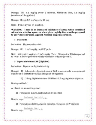 25
Dosage: IV: 0.1 mg/kg every 2 minutes. Maximum dose, 0.3 mg/kg
(maximum 10 mg/dose).
Dosage: Rectal: 0.5 mg/kg up to 20 mg
Note: Do not give as IM injection.
WARNING: There is an increased incidence of apnea when combined
with other sedative agents or when given rapidly. One must be prepared
to provide respiratory support. Monitor oxygen saturation.
o Diazoxide
Indication: Hypertensive crisis
Dosage: IV: 1 to 3 mg/kg rapid IV push.
Note: Alternative regimen: 3 to 5 mg/kg IV over 30 minutes. This is reported
to result in fewer problems with hypotension or hyperglycemia.
o Digoxin Immune FAB (Digibind)
Indication: Digoxin or digitoxin toxicity
Dosage: 1) Administer digoxin immune FAB intravenously in an amount
equimolar to the total body load of digoxin or digitoxin.
2) 38 mg digoxin immune FAB binds 0.5 mg digoxin or digitoxin
Dosing methods:
A: Based on amount ingested:
1) For digoxin tablets, oral solution, IM injection
Dose in mg =
2) For digitoxin tablets, digoxin capsules, IV digoxin or IV digitoxin
Dose in mg =
 