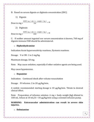 26
B: Based on serum digoxin or digitoxin concentration (SDC)
1) Digoxin
Dose in mg =
2) Digitoxin
Dose in mg =
C: If neither amount ingested nor serum concentration is known, 760 mg of
digoxin immune FAB should be administered.
o Diphenhydramine
Indication:Acute hypersensitivity reactions, Dystonic reactions
Dosage: V or IM: 1 to 2 mg/kg.
Maximum dosage, 50 mg.
Note: May cause sedation, especially if other sedative agents are being used.
May cause hypotension.
o Dopamine
Indication: Continued shock after volume resuscitation
Dosage: IV infusion: 2 to 20 μg/kg/min.
A widely recommended starting dosage is 10 μg/kg/min. Titrate to desired
clinical effect.
Note: Preparation of infusion solution: 6 mg × body weight (kg) diluted to
100 mL. Infuse at 10 mL/h = 10 μg/kg/min using a constant infusion pump.
WARNING: Extravascular administration can result in severe skin
injuries.
o Dobutamine
 