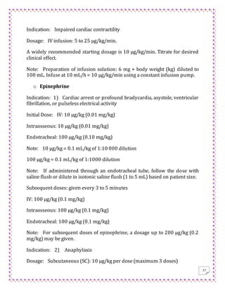27
Indication: Impaired cardiac contractility
Dosage: IV infusion: 5 to 25 μg/kg/min.
A widely recommended starting dosage is 10 μg/kg/min. Titrate for desired
clinical effect.
Note: Preparation of infusion solution: 6 mg × body weight (kg) diluted to
100 mL. Infuse at 10 mL/h = 10 μg/kg/min using a constant infusion pump.
o Epinephrine
Indication: 1) Cardiac arrest or profound bradycardia, asystole, ventricular
fibrillation, or pulseless electrical activity
Initial Dose: IV: 10 μg/kg (0.01 mg/kg)
Intraosseous: 10 μg/kg (0.01 mg/kg)
Endotracheal: 100 μg/kg (0.10 mg/kg)
Note: 10 μg/kg = 0.1 mL/kg of 1:10 000 dilution
100 μg/kg = 0.1 mL/kg of 1:1000 dilution
Note: If administered through an endotracheal tube, follow the dose with
saline flush or dilute in isotonic saline flush (1 to 5 mL) based on patient size.
Subsequent doses: given every 3 to 5 minutes
IV: 100 μg/kg (0.1 mg/kg)
Intraosseous: 100 μg/kg (0.1 mg/kg)
Endotracheal: 100 μg/kg (0.1 mg/kg)
Note: For subsequent doses of epinephrine, a dosage up to 200 μg/kg (0.2
mg/kg) may be given.
Indication: 2) Anaphylaxis
Dosage: Subcutaneous (SC): 10 μg/kg per dose (maximum 3 doses)
 