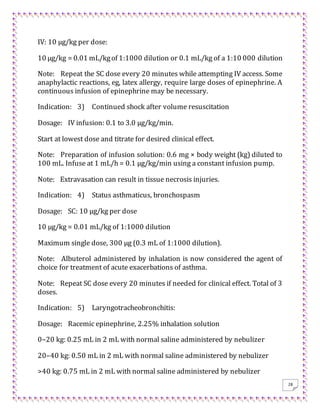 28
IV: 10 μg/kg per dose:
10 μg/kg = 0.01 mL/kgof 1:1000 dilution or 0.1 mL/kg of a 1:10 000 dilution
Note: Repeat the SC dose every 20 minutes while attempting IV access. Some
anaphylactic reactions, eg, latex allergy, require large doses of epinephrine. A
continuous infusion of epinephrine may be necessary.
Indication: 3) Continued shock after volume resuscitation
Dosage: IV infusion: 0.1 to 3.0 μg/kg/min.
Start at lowest dose and titrate for desired clinical effect.
Note: Preparation of infusion solution: 0.6 mg × body weight (kg) diluted to
100 mL. Infuse at 1 mL/h = 0.1 μg/kg/min using a constant infusion pump.
Note: Extravasation can result in tissue necrosis injuries.
Indication: 4) Status asthmaticus, bronchospasm
Dosage: SC: 10 μg/kg per dose
10 μg/kg = 0.01 mL/kg of 1:1000 dilution
Maximum single dose, 300 μg (0.3 mL of 1:1000 dilution).
Note: Albuterol administered by inhalation is now considered the agent of
choice for treatment of acute exacerbations of asthma.
Note: Repeat SC dose every 20 minutes if needed for clinical effect. Total of 3
doses.
Indication: 5) Laryngotracheobronchitis:
Dosage: Racemic epinephrine, 2.25% inhalation solution
0–20 kg: 0.25 mL in 2 mL with normal saline administered by nebulizer
20–40 kg: 0.50 mL in 2 mL with normal saline administered by nebulizer
>40 kg: 0.75 mL in 2 mL with normal saline administered by nebulizer
 
