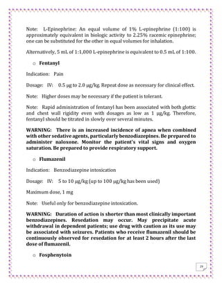 29
Note: L-Epinephrine: An equal volume of 1% L-epinephrine (1:100) is
approximately equivalent in biologic activity to 2.25% racemic epinephrine;
one can be substituted for the other in equal volumes for inhalation.
Alternatively, 5 mL of 1:1,000 L-epinephrine is equivalent to 0.5 mL of 1:100.
o Fentanyl
Indication: Pain
Dosage: IV: 0.5 μg to 2.0 μg/kg. Repeat dose as necessary for clinical effect.
Note: Higher doses may be necessary if the patient is tolerant.
Note: Rapid administration of fentanyl has been associated with both glottic
and chest wall rigidity even with dosages as low as 1 μg/kg. Therefore,
fentanyl should be titrated in slowly over several minutes.
WARNING: There is an increased incidence of apnea when combined
with other sedative agents, particularly benzodiazepines. Be prepared to
administer naloxone. Monitor the patient's vital signs and oxygen
saturation. Be prepared to provide respiratory support.
o Flumazenil
Indication: Benzodiazepine intoxication
Dosage: IV: 5 to 10 μg/kg (up to 100 μg/kg has been used)
Maximum dose, 1 mg
Note: Useful only for benzodiazepine intoxication.
WARNING: Duration of action is shorter than most clinically important
benzodiazepines. Resedation may occur. May precipitate acute
withdrawal in dependent patients; use drug with caution as its use may
be associated with seizures. Patients who receive flumazenil should be
continuously observed for resedation for at least 2 hours after the last
dose of flumazenil.
o Fosphenytoin
 