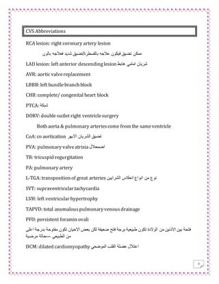 3
CVS Abbreviations
RCA lesion: right coronary artery lesion
‫با‬ ‫فعالجه‬ ‫شديد‬ ‫بالقسطرة/تضيق‬ ‫عالجه‬ ‫فيكون‬ ‫تضيق‬ ‫ممكن‬‫لون‬
LAD lesion: left anterior descendinglesion ‫هابط‬ ‫امامي‬ ‫شريان‬
AVR: aortic valvereplacement
LBBB: left bundlebranch block
CHB: complete/ congenital heart block
PTCA: ‫شبكة‬
DORV: double outlet right ventriclesurgery
Both aorta & pulmonary arteriescome from the sameventricle
CoA: co aortication ‫االبهر‬ ‫الشريان‬ ‫تضيق‬
PVA: pulmonary valveatrisia ‫اضمحالل‬
TR: tricuspid regurgitation
PA: pulmonary artery
L-TGA: transposition of great arteries ‫الشرايين‬ ‫انعكاس‬ ‫انواع‬ ‫من‬ ‫نوع‬
SVT: supraventricular tachycardia
LVH: left ventricular hypertrophy
TAPVD: total anomalouspulmonaryvenousdrainage
PFO: persistent foramin ovali
‫من‬ ‫االذنين‬ ‫بين‬ ‫فتحة‬‫مف‬ ‫تكون‬ ‫االحيان‬ ‫بعض‬ ‫لكن‬ ‫ضعيفة‬ ‫فتح‬ ‫برجة‬ ‫طبيعية‬ ‫تكون‬ ‫الوالدة‬‫اعلى‬ ‫بدرجة‬ ‫توحة‬
‫الطبيعي‬ ‫من‬---‫مرضية‬ ‫حالة‬
DCM: dilated cardiomyopathy ‫الموضعي‬ ‫القلب‬ ‫عضلة‬ ‫اعتالل‬
 