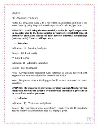 33
Children
PO: 1.0 g/kg every 6 hours
Rectal: 1.0 g/kg/dose every 2 to 6 hours (for small children and infants use
lower doses by using the practical exchange ratio of 1 mEq K+/g of resin).
WARNING: Avoid using the commercially available liquid preparation
in neonates due to the hyperosmolar preservative (Sorbitol) content.
Extremely premature newborns may develop intestinal hemorrhage
(hematochezia) from rectal Kayexalate.
o Ketamine
Indication: 1) Sedation/analgesia
Dosage: IM: 1 to 2 mg/kg
IV: 0.5 to 1 mg/kg
Indication: 2) Adjunct to intubation
Dosage: IV: 1 to 2 mg/kg
Note: Laryngospasm associated with ketamine is usually reversed with
oxygen administration and positive pressure ventilation.
Note: Atropine or other antisialogogue should be used to prevent increased
salivation.
WARNING: Be prepared to provide respiratory support.Monitor oxygen
saturation.Avoid use in patients with increased intracranial pressure or
increased intraocular pressure.
o Lidocaine
Indication: 1) Ventricular arrhythmia
Dosage: IV: 1 mg/kg as a single dose slowly, repeat every 5 to 10 minutes to
desired effect or until maximum dose of 3 mg/kg is given
 