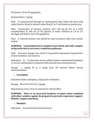 34
IV infusion: 20 to 50 μg/kg/min
Endotracheal: 1 mg/kg
Note: If administered through an endotracheal tube, follow the dose with
saline flush or dilute in isotonic saline flush (1 to 5 mL) based on patient size.
Note: Preparation of infusion solution: add 120 mg (6 mL of a 2.0%
concentration) to 100 mL of 5% glucose in water. Infusion of 1.0 to 2.5
mL/kg/h will deliver 20 to 50 μg/kg/min.
Note: A reduced infusion rate should be used in patients with a low cardiac
output.
WARNING: Contraindicated in complete heart block and wide complex
tachycardia due to accessory conduction pathways.
Note: Excessive dosage may result in myocardial depression, hypotension,
central excitation, and seizures.
Indication: 2) To attenuate airway reflexes before endotracheal intubation
or airway manipulation in patients with elevated intracranial pressure
Dosage: 1 mg/kg IV as a single dose 30 seconds before airway
instrumentation.
o Lorazepam
Indication: Status epilepticus, Adjunct for intubation
Dosage: IM or IV: 0.05 to 0.1 mg/kg
Repeat doses every 10 to 15 minutes for clinical effect.
WARNING: There is an increased incidence of apnea when combined
with other sedative agents. Be prepared to provide respiratory support.
Monitor oxygen saturation.
o Mannitol
Indication: Increased intracranial pressure
 