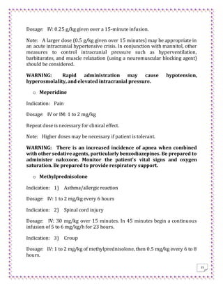 35
Dosage: IV: 0.25 g/kg given over a 15-minute infusion.
Note: A larger dose (0.5 g/kg given over 15 minutes) may be appropriate in
an acute intracranial hypertensive crisis. In conjunction with mannitol, other
measures to control intracranial pressure such as hyperventilation,
barbiturates, and muscle relaxation (using a neuromuscular blocking agent)
should be considered.
WARNING: Rapid administration may cause hypotension,
hyperosmolality, and elevated intracranial pressure.
o Meperidine
Indication: Pain
Dosage: IV or IM: 1 to 2 mg/kg
Repeat dose is necessary for clinical effect.
Note: Higher doses may be necessary if patient is tolerant.
WARNING: There is an increased incidence of apnea when combined
with other sedative agents, particularly benzodiazepines. Be prepared to
administer naloxone. Monitor the patient's vital signs and oxygen
saturation. Be prepared to provide respiratory support.
o Methylprednisolone
Indication: 1) Asthma/allergic reaction
Dosage: IV: 1 to 2 mg/kg every 6 hours
Indication: 2) Spinal cord injury
Dosage: IV: 30 mg/kg over 15 minutes. In 45 minutes begin a continuous
infusion of 5 to 6 mg/kg/h for 23 hours.
Indication: 3) Croup
Dosage: IV: 1 to 2 mg/kg of methylprednisolone, then 0.5 mg/kg every 6 to 8
hours.
 