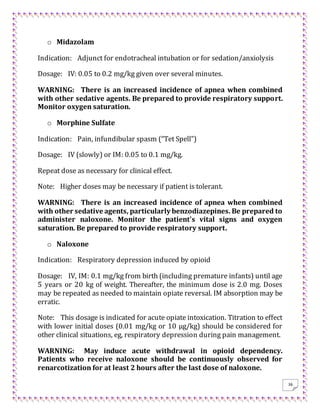 36
o Midazolam
Indication: Adjunct for endotracheal intubation or for sedation/anxiolysis
Dosage: IV: 0.05 to 0.2 mg/kg given over several minutes.
WARNING: There is an increased incidence of apnea when combined
with other sedative agents. Be prepared to provide respiratory support.
Monitor oxygen saturation.
o Morphine Sulfate
Indication: Pain, infundibular spasm (“Tet Spell”)
Dosage: IV (slowly) or IM: 0.05 to 0.1 mg/kg.
Repeat dose as necessary for clinical effect.
Note: Higher doses may be necessary if patient is tolerant.
WARNING: There is an increased incidence of apnea when combined
with other sedative agents, particularly benzodiazepines. Be prepared to
administer naloxone. Monitor the patient's vital signs and oxygen
saturation. Be prepared to provide respiratory support.
o Naloxone
Indication: Respiratory depression induced by opioid
Dosage: IV, IM: 0.1 mg/kg from birth (including premature infants) until age
5 years or 20 kg of weight. Thereafter, the minimum dose is 2.0 mg. Doses
may be repeated as needed to maintain opiate reversal. IM absorption may be
erratic.
Note: This dosage is indicated for acute opiate intoxication. Titration to effect
with lower initial doses (0.01 mg/kg or 10 μg/kg) should be considered for
other clinical situations, eg, respiratory depression during pain management.
WARNING: May induce acute withdrawal in opioid dependency.
Patients who receive naloxone should be continuously observed for
renarcotization for at least 2 hours after the last dose of naloxone.
 