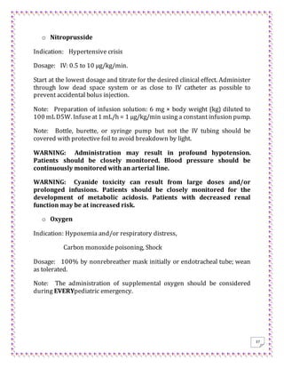 37
o Nitroprusside
Indication: Hypertensive crisis
Dosage: IV: 0.5 to 10 μg/kg/min.
Start at the lowest dosage and titrate for the desired clinical effect. Administer
through low dead space system or as close to IV catheter as possible to
prevent accidental bolus injection.
Note: Preparation of infusion solution: 6 mg × body weight (kg) diluted to
100 mLD5W. Infuseat1 mL/h = 1 μg/kg/min using a constant infusion pump.
Note: Bottle, burette, or syringe pump but not the IV tubing should be
covered with protective foil to avoid breakdown by light.
WARNING: Administration may result in profound hypotension.
Patients should be closely monitored. Blood pressure should be
continuously monitored with an arterial line.
WARNING: Cyanide toxicity can result from large doses and/or
prolonged infusions. Patients should be closely monitored for the
development of metabolic acidosis. Patients with decreased renal
function may be at increased risk.
o Oxygen
Indication: Hypoxemia and/or respiratory distress,
Carbon monoxide poisoning, Shock
Dosage: 100% by nonrebreather mask initially or endotracheal tube; wean
as tolerated.
Note: The administration of supplemental oxygen should be considered
during EVERYpediatric emergency.
 