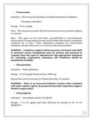 38
o Pancuronium
Indication: Neuromuscular blockade to facilitate mechanical ventilation,
Emergency intubation
Dosage: IV: 0.1 mg/kg
Note: This drugdoesnot alter the level of consciousnessor provide analgesia
or amnesia.
Note: This agent can be used when succinylcholine is contraindicated.
Pancuronium isalong-acting neuromuscular blocker that requires ventilatory
assistance for at least 1 hour. Satisfactory conditions for endotracheal
intubation will generally occur 2 to 3 minutes after administration.
WARNING: Ventilatory support will be necessary. Personnel with skills
in advanced airway management must be present and prepared to
respond when this agent is administered. Age-appropriate equipment
for suctioning, oxygenation, intubation, and ventilation should be
immediately available.
o Phenobarbital
Indication: Status epilepticus
Dosage: IV: 20 mg/kg. Maximum dose, 1000 mg.
Repeat dose once if necessary for clinical effect after 15 minutes.
WARNING: There is an increased incidence of apnea when combined
with other sedative agents. Be prepared to provide respiratory support.
Monitor oxygen satura
o Phenylephrine
Indication: Infundibular spasm (“Tet Spell”)
Dosage: 5 to 20 μg/kg push then followed by infusion at 0.1 to 5.0
μg/kg/min.
 