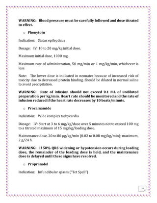 39
WARNING: Blood pressure must be carefully followed and dose titrated
to effect.
o Phenytoin
Indication: Status epilepticus
Dosage: IV: 10 to 20 mg/kg initial dose.
Maximum initial dose, 1000 mg.
Maximum rate of administration, 50 mg/min or 1 mg/kg/min, whichever is
less.
Note: The lower dose is indicated in neonates because of increased risk of
toxicity due to decreased protein binding. Should be diluted in normal saline
to avoid precipitation.
WARNING: Rate of infusion should not exceed 0.1 mL of undiluted
preparation per kg/min. Heart rate should be monitored and the rate of
infusion reduced if the heart rate decreases by 10 beats/minute.
o Procainamide
Indication: Wide complex tachycardia
Dosage: IV: Start at 3 to 6 mg/kg/dose over 5 minutes not to exceed 100 mg
to a titrated maximum of 15 mg/kg/loading dose.
Maintenance dose, 20 to 80 μg/kg/min (0.02 to 0.08 mg/kg/min); maximum,
2 g/24 h.
WARNING: If 50% QRS widening or hypotension occurs during loading
dose, the remainder of the loading dose is held, and the maintenance
dose is delayed until these signs have resolved.
o Propranolol
Indication: Infundibular spasm (“Tet Spell”)
 