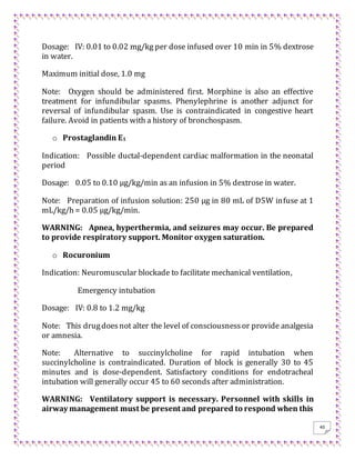 40
Dosage: IV: 0.01 to 0.02 mg/kg per dose infused over 10 min in 5% dextrose
in water.
Maximum initial dose, 1.0 mg
Note: Oxygen should be administered first. Morphine is also an effective
treatment for infundibular spasms. Phenylephrine is another adjunct for
reversal of infundibular spasm. Use is contraindicated in congestive heart
failure. Avoid in patients with a history of bronchospasm.
o Prostaglandin E1
Indication: Possible ductal-dependent cardiac malformation in the neonatal
period
Dosage: 0.05 to 0.10 μg/kg/min as an infusion in 5% dextrose in water.
Note: Preparation of infusion solution: 250 μg in 80 mL of D5W infuse at 1
mL/kg/h = 0.05 μg/kg/min.
WARNING: Apnea, hyperthermia, and seizures may occur. Be prepared
to provide respiratory support. Monitor oxygen saturation.
o Rocuronium
Indication: Neuromuscular blockade to facilitate mechanical ventilation,
Emergency intubation
Dosage: IV: 0.8 to 1.2 mg/kg
Note: This drugdoesnot alter the level of consciousnessor provide analgesia
or amnesia.
Note: Alternative to succinylcholine for rapid intubation when
succinylcholine is contraindicated. Duration of block is generally 30 to 45
minutes and is dose-dependent. Satisfactory conditions for endotracheal
intubation will generally occur 45 to 60 seconds after administration.
WARNING: Ventilatory support is necessary. Personnel with skills in
airway management must be present and prepared to respond when this
 