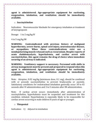 41
agent is administered. Age-appropriate equipment for suctioning,
oxygenation, intubation, and ventilation should be immediately
available.
o Succinylcholine
Indication: Neuromuscular blockade for emergency intubation or treatment
of laryngospasm
Dosage: 1 to 2 mg/kg IV
4 to 5 mg/kg IM
WARNING: Contraindicated with previous history of malignant
hyperthermia, severe burns, spinal cord injury, neuromuscular disease,
or myopathies. When these contraindications exist use a
nondepolarizing muscle relaxant such as rocuronium. Despite reports of
acute rhabdomyolysis, hyperkalemia, and cardiac arrest with
succinylcholine, this agent remains the drug of choice when immediate
securing of an airway is indicated.
WARNING: Ventilatory support is necessary. Personnel with skills in
airway management must be present and prepared to respond when this
agent is administered. Age-appropriate equipment for suctioning,
oxygenation, intubation, and ventilation should be immediately
available.
Note: Atropine, 0.02 mg/kg (minimum dose, 0.1 mg), should be combined
with or precede succinylcholine to prevent bradycardia or asystole.
Satisfactory conditions for endotracheal intubation generally occur 30 to 45
seconds after IV administration and 3 to 5 minutes after IM administration.
Note: If cardiac arrest occurs immediately after administration of
succinylcholine, hyperkalemia must be suspected and treatment for this
condition initiated. Hyperkalemia is especially likely to be responsible for
cardiac arrest occurring in male children 8 years of age or younger.
o Thiopental
Indication: 1) Adjunct to intubation
 