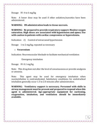 42
Dosage: IV: 4 to 6 mg/kg
Note: A lower dose may be used if other sedatives/narcotics have been
administered.
WARNING: IM administration leads to tissue necrosis.
WARNING: Be prepared to provide respiratory support.Monitor oxygen
saturation. High doses are associated with hypotension and apnea. Use
with caution in patients with cardiac compromise or hypovolemia.
Indication: 2) Control of intracranial hypertension
Dosage: 1 to 2 mg/kg, repeated as necessary
o Vecuronium
Indication: Neuromuscular blockade to facilitate mechanical ventilation
Emergency intubation
Dosage: IV: 0.1 mg/kg
Note: This drugdoesnot alter the level of consciousnessor provide analgesia
or amnesia.
Note: This agent may be used for emergency intubation when
succinylcholine is contraindicated. Satisfactory conditions for endotracheal
intubation generally occur 1.5 to 2.0 minutes after administration.
WARNING: Ventilatory support is necessary. Personnel with skills in
airway management must be present and prepared to respond when this
agent is administered. Age-appropriate equipment for suctioning,
oxygenation, intubation, and ventilation should be immediately
available.
 