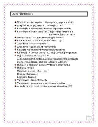 7
Drug-druginteraction
Warfarin + azithromycin=azithromycin isenzymeinhibitor
Alteplase + nitroglycerin= increase reperfusion
Clopidogrel+ atrovastatin=decreaseclopidogrel activity
Clopidogrel+ proton pump inh. (PPI)=PPI areenzymeinh.
Pantoprazoleis alternative
Methoprim + aldactone =increasehyperkalemia
Lasix + amikacin=ototoxicity & nephrotoxicity
Amiodaron + lasix =arrhythmia
Amiodaron + quinoloneAB=arrhythmia
Captopril+allopurinol=hypersensitivity reactions
Ceftriaxone+ Ca2+ containingsol. /ring=Ca2+ salt precipitation
Digoxin increase plasma conc. Of
ACEI, macrolid AB, captopril, amiodaron (cordaron), garamycin,
methoprim, diltiazim, nifidipen (adalat) & aldactone
Digoxin + β-blockers=increaseAV block & bradycardia
Digoxin decrease
Neomycin & antacid absorption
Rifadine plasmaconc.
Epanutinedecrease
Vancomycin + lasix=ototoxicity
Vancomycin + gentamicin /exacyl=nephrotoxicity
Amiodaron + verpamil/diltiazim=sever interaction (HF)
 