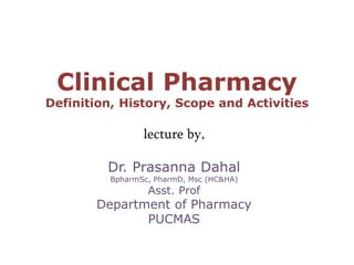 Clinical Pharmacy
Definition, History, Scope and Activities
lecture by,
Dr. Prasanna Dahal
BpharmSc, PharmD, Msc (HC&HA)
Asst. Prof
Department of Pharmacy
PUCMAS
 