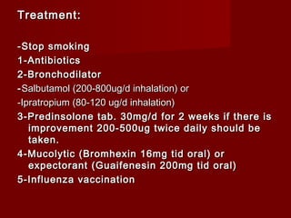 Treatment:Treatment:
-Stop smoking-Stop smoking
1-Antibiotics1-Antibiotics
2-Bronchodilator2-Bronchodilator
--Salbutamol (200-800ug/d inhalation) orSalbutamol (200-800ug/d inhalation) or
-Ipratropium (80-120 ug/d inhalation)-Ipratropium (80-120 ug/d inhalation)
3-Predinsolone tab. 30mg/d for 2 weeks if there is3-Predinsolone tab. 30mg/d for 2 weeks if there is
improvement 200-500ug twice daily should beimprovement 200-500ug twice daily should be
taken.taken.
4-Mucolytic (Bromhexin 16mg tid oral) or4-Mucolytic (Bromhexin 16mg tid oral) or
expectorant (Guaifenesin 200mg tid oral)expectorant (Guaifenesin 200mg tid oral)
5-Influenza vaccination5-Influenza vaccination
 