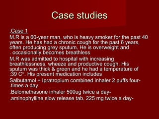 Case studiesCase studies
Case 1Case 1::
M.R is a 60-year man, who is heavy smoker for the past 40M.R is a 60-year man, who is heavy smoker for the past 40
years. He has had a chronic cough for the past 6 years,years. He has had a chronic cough for the past 6 years,
often producing grey sputum. He is overweight andoften producing grey sputum. He is overweight and
occasionally becomes breathlessoccasionally becomes breathless..
M.R was admitted to hospital with increasingM.R was admitted to hospital with increasing
breathlessness, wheeze and productive cough. Hisbreathlessness, wheeze and productive cough. His
sputum was thick & green and he had a temperature ofsputum was thick & green and he had a temperature of
39 C39 C°°. His present medication includes. His present medication includes::
--Salbutamol + Ipratropium combined inhaler 2 puffs fourSalbutamol + Ipratropium combined inhaler 2 puffs four
times a daytimes a day..
--Belomethasone inhaler 500ug twice a dayBelomethasone inhaler 500ug twice a day..
--aminophylline slow release tab. 225 mg twice a dayaminophylline slow release tab. 225 mg twice a day..
 