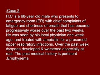 Case 2Case 2::
H.C is a 68-year old male who presents toH.C is a 68-year old male who presents to
emergency room (ER) with chief complaints ofemergency room (ER) with chief complaints of
fatigue and shortness of breath that has becomefatigue and shortness of breath that has become
progressively worse over the past two weeks.progressively worse over the past two weeks.
He was seen by his local physician one weekHe was seen by his local physician one week
ago, and treated with ampicillin for a presumedago, and treated with ampicillin for a presumed
upper respiratory infections. Over the past weekupper respiratory infections. Over the past week
dyspnea developed & worsened especially atdyspnea developed & worsened especially at
rest. The past medical history is pertinentrest. The past medical history is pertinent
EmphysemaEmphysema..
 