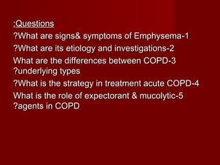 QuestionsQuestions::
11--What are signs& symptoms of EmphysemaWhat are signs& symptoms of Emphysema??
22--What are its etiology and investigationsWhat are its etiology and investigations??
33--What are the differences between COPDWhat are the differences between COPD
underlying typesunderlying types??
44--What is the strategy in treatment acute COPDWhat is the strategy in treatment acute COPD??
55--What is the role of expectorant & mucolyticWhat is the role of expectorant & mucolytic
agents in COPDagents in COPD??
 