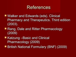 ReferencesReferences
 Walker and Edwards (eds). ClinicalWalker and Edwards (eds). Clinical
Pharmacy and Therapeutics. Third editionPharmacy and Therapeutics. Third edition
(2003).(2003).
 Rang, Dale and Ritter PharmacologyRang, Dale and Ritter Pharmacology
(2009)(2009)
 KatzungKatzung ––Basic and ClinicalBasic and Clinical
Pharmacology (2009)Pharmacology (2009)
 British National Formulary (BNF) (2009)British National Formulary (BNF) (2009)
 