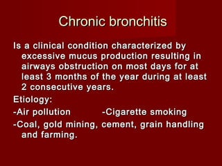 Chronic bronchitisChronic bronchitis
Is a clinical condition characterized byIs a clinical condition characterized by
excessive mucus production resulting inexcessive mucus production resulting in
airways obstruction on most days for atairways obstruction on most days for at
least 3 months of the year during at leastleast 3 months of the year during at least
2 consecutive years.2 consecutive years.
Etiology:Etiology:
-Air pollution-Air pollution -Cigarette smoking-Cigarette smoking
-Coal, gold mining, cement, grain handling-Coal, gold mining, cement, grain handling
and farming.and farming.
 