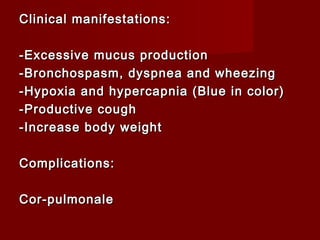 Clinical manifestations:Clinical manifestations:
-Excessive mucus production-Excessive mucus production
-Bronchospasm, dyspnea and wheezing-Bronchospasm, dyspnea and wheezing
-Hypoxia and hypercapnia (Blue in color)-Hypoxia and hypercapnia (Blue in color)
-Productive cough-Productive cough
-Increase body weight-Increase body weight
Complications:Complications:
Cor-pulmonaleCor-pulmonale
 