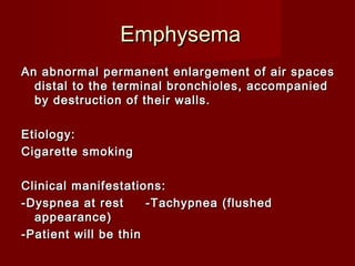 EmphysemaEmphysema
An abnormal permanent enlargement of air spacesAn abnormal permanent enlargement of air spaces
distal to the terminal bronchioles, accompanieddistal to the terminal bronchioles, accompanied
by destruction of their walls.by destruction of their walls.
Etiology:Etiology:
Cigarette smokingCigarette smoking
Clinical manifestations:Clinical manifestations:
-Dyspnea at rest -Tachypnea (flushed-Dyspnea at rest -Tachypnea (flushed
appearance)appearance)
-Patient will be thin-Patient will be thin
 