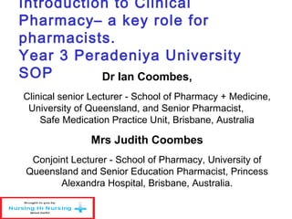 Introduction to Clinical
Pharmacy– a key role for
pharmacists.
Year 3 Peradeniya University
SOP Dr Ian Coombes,
Clinical senior Lecturer - School of Pharmacy + Medicine,
University of Queensland, and Senior Pharmacist,
Safe Medication Practice Unit, Brisbane, Australia
Mrs Judith Coombes
Conjoint Lecturer - School of Pharmacy, University of
Queensland and Senior Education Pharmacist, Princess
Alexandra Hospital, Brisbane, Australia.
 