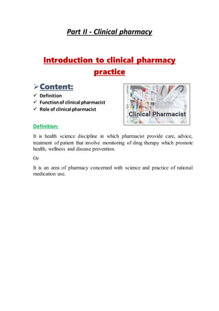 Part II - Clinical pharmacy
Introduction to clinical pharmacy
practice
Content:
 Definition
 Functionof clinical pharmacist
 Role of clinical pharmacist
Definition:
It is health science discipline in which pharmacist provide care, advice,
treatment of patient that involve monitoring of drug therapy which promote
health, wellness and disease prevention.
Or
It is an area of pharmacy concerned with science and practice of rational
medication use.
 