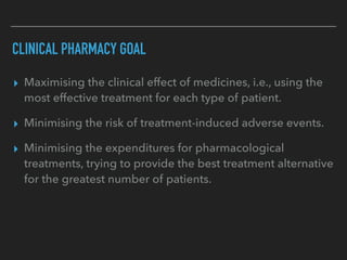 CLINICAL PHARMACY GOAL
▸ Maximising the clinical effect of medicines, i.e., using the
most effective treatment for each type of patient.
▸ Minimising the risk of treatment-induced adverse events.
▸ Minimising the expenditures for pharmacological
treatments, trying to provide the best treatment alternative
for the greatest number of patients.
 